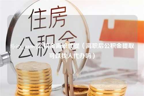 扬中公积金离职代提（离职后公积金提取可以找人代办吗）