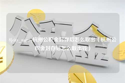 扬中杭州公积金封存后怎么取出（杭州公积金封存后怎么取出钱）