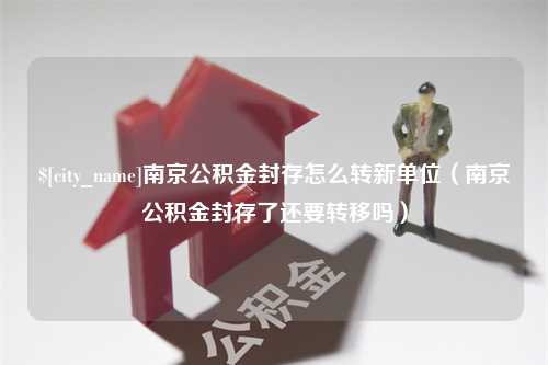 扬中南京公积金封存怎么转新单位（南京公积金封存了还要转移吗）