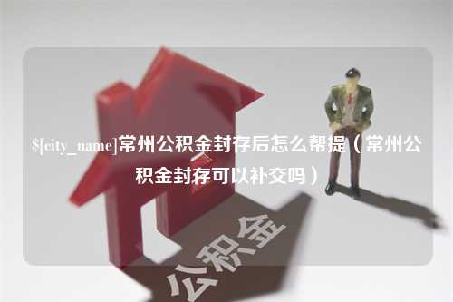 扬中常州公积金封存后怎么帮提（常州公积金封存可以补交吗）